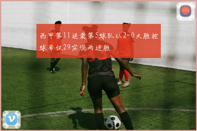 西甲第11逆袭第5球队以2-0大胜控球率仅29实现两连胜