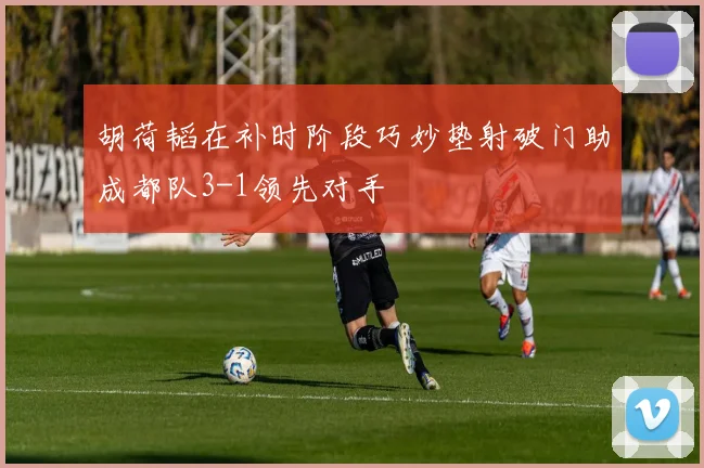 胡荷韬在补时阶段巧妙垫射破门助成都队3-1领先对手