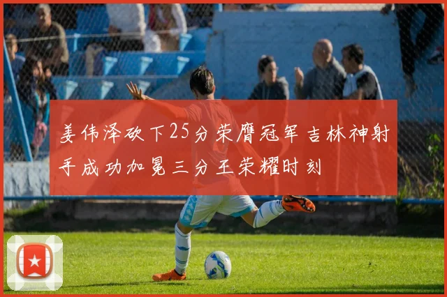姜伟泽砍下25分荣膺冠军吉林神射手成功加冕三分王荣耀时刻