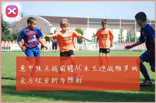意甲焦点战前瞻AC米兰迎战维罗纳全方位分析与预测