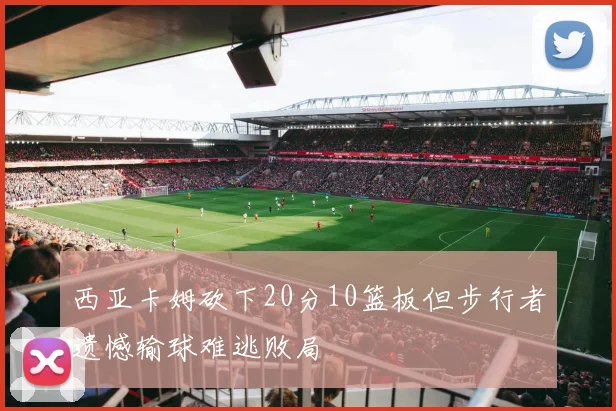 西亚卡姆砍下20分10篮板但步行者遗憾输球难逃败局