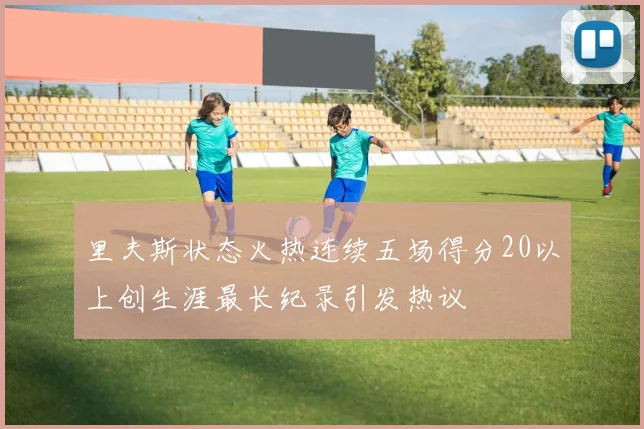 里夫斯状态火热连续五场得分20以上创生涯最长纪录引发热议